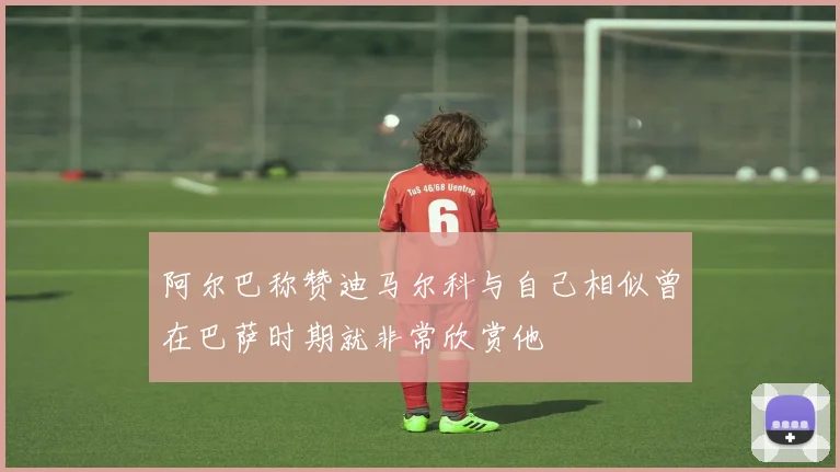 阿尔巴称赞迪马尔科与自己相似曾在巴萨时期就非常欣赏他