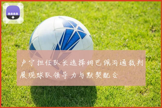 卢宁担任队长选择姆巴佩沟通裁判展现球队领导力与默契配合