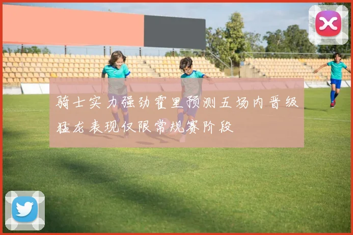 骑士实力强劲霍里预测五场内晋级猛龙表现仅限常规赛阶段