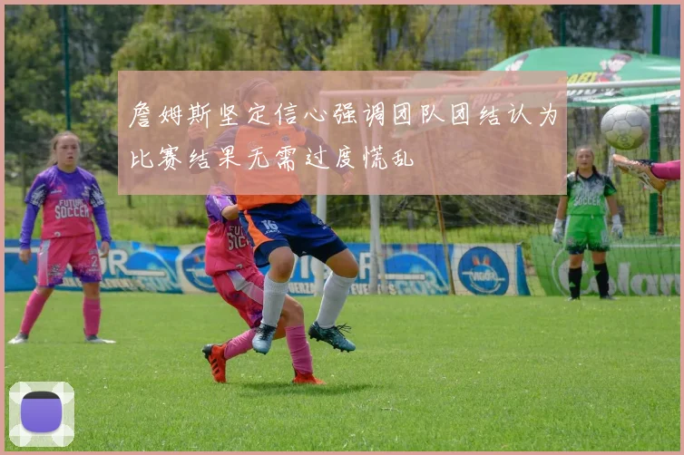 詹姆斯坚定信心强调团队团结认为比赛结果无需过度慌乱