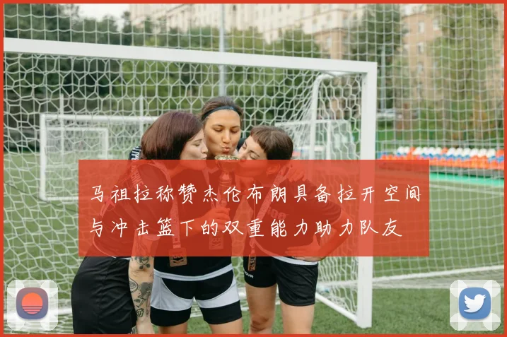 马祖拉称赞杰伦布朗具备拉开空间与冲击篮下的双重能力助力队友