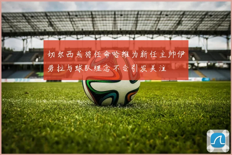 切尔西或将任命哈维为新任主帅伊劳拉与球队理念不合引发关注