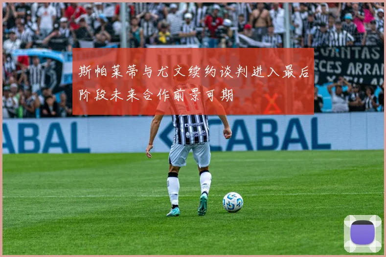 斯帕莱蒂与尤文续约谈判进入最后阶段未来合作前景可期