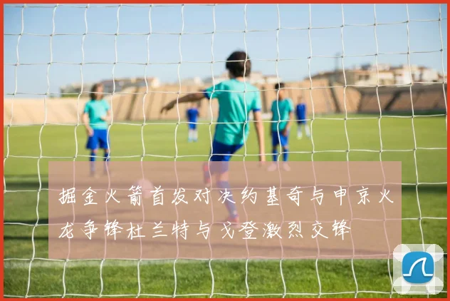 掘金火箭首发对决约基奇与申京火龙争锋杜兰特与戈登激烈交锋