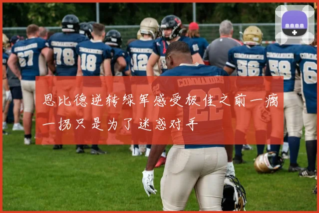 恩比德逆转绿军感受极佳之前一瘸一拐只是为了迷惑对手