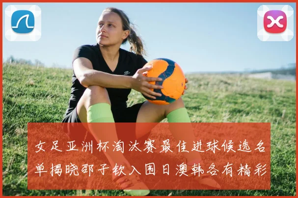 女足亚洲杯淘汰赛最佳进球候选名单揭晓邵子钦入围日澳韩各有精彩表现