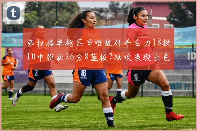 弗拉格单枪匹马难敌对手合力18投10中斩获26分8篮板7助攻表现出色