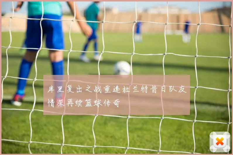 库里复出之战重逢杜兰特昔日队友情深再续篮球传奇